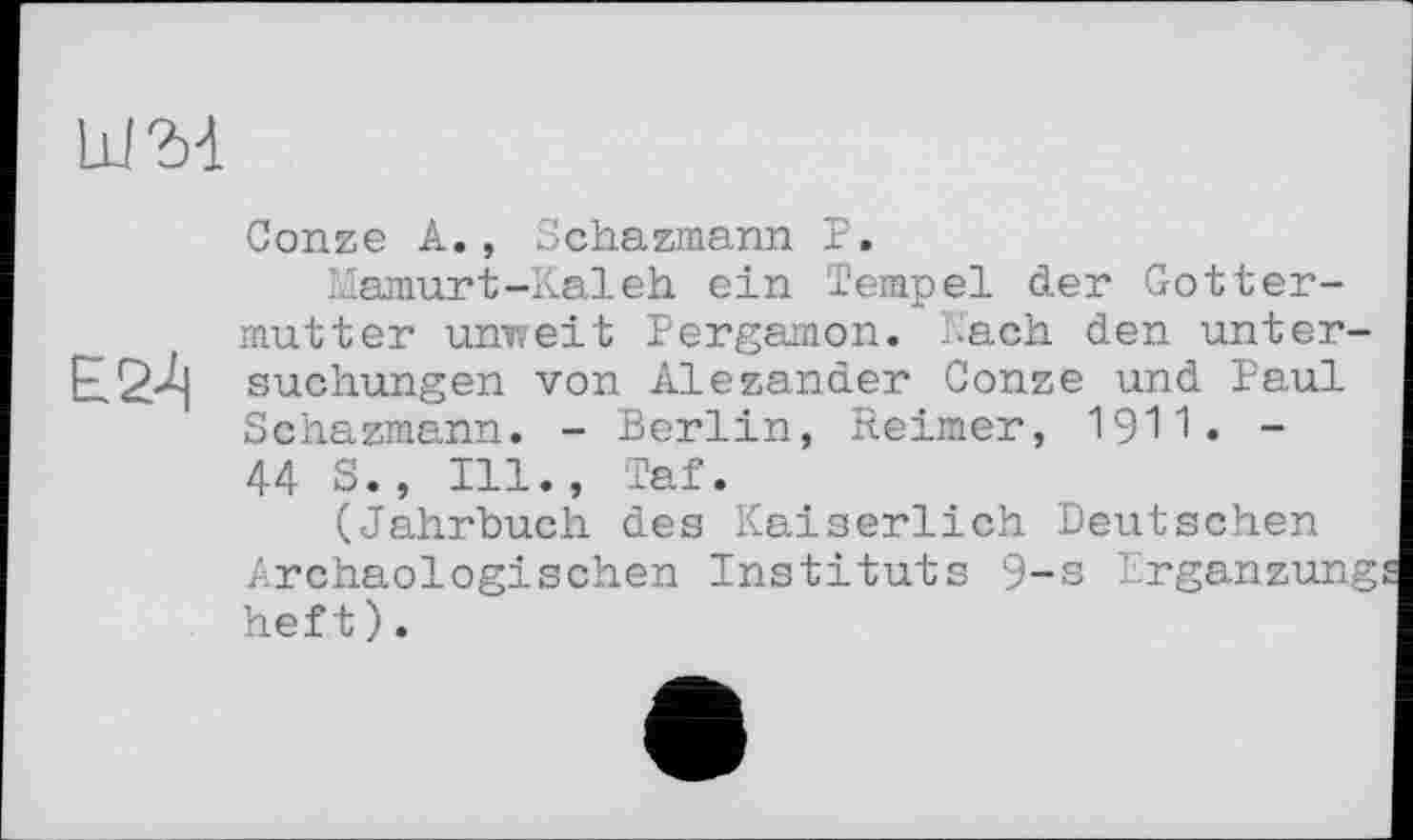 ﻿Ш34
Conze A., Schazmann P.
Mamurt-Kaleh ein Tempel der Gotter-mutter unweit Pergamon, -ach den unter-£24 suchungen von Alezander Conze und Paul Schazmann. - Berlin, Reimer, 19'1'1« -44 S., Ill., Taf.
(Jahrbuch des Kaiserlich Deutschen Archäologischen Instituts 9-s Ergänzung heft).